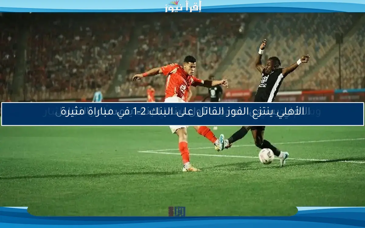 الأهلي ينتزع الفوز القاتل على البنك 2-1 في مباراة مثيرة