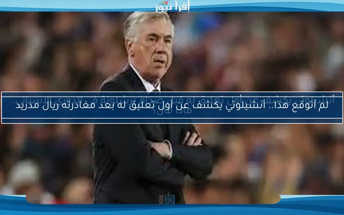 لم أتوقع هذا.. أنشيلوتي يكشف عن أول تعليق له بعد مغادرته ريال مدريد