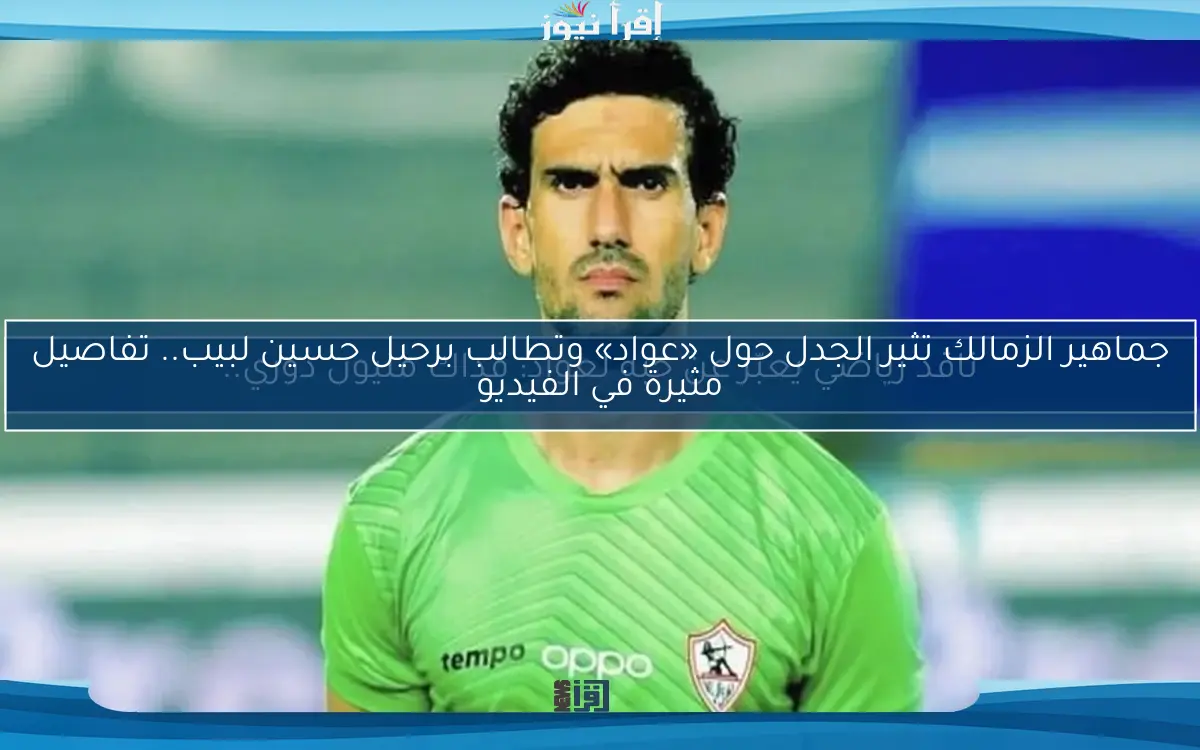 جماهير الزمالك تثير الجدل حول «عواد» وتطالب برحيل حسين لبيب.. تفاصيل مثيرة في الفيديو