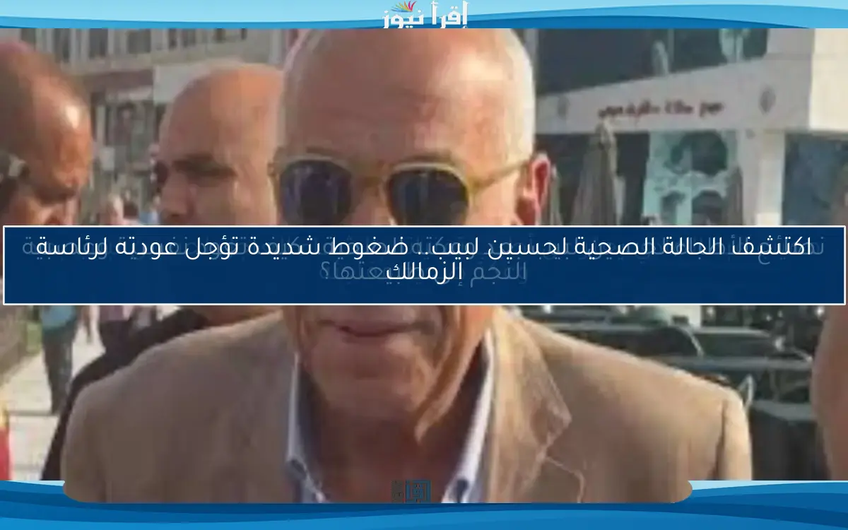 اكتشف الحالة الصحية لحسين لبيب.. ضغوط شديدة تؤجل عودته لرئاسة الزمالك