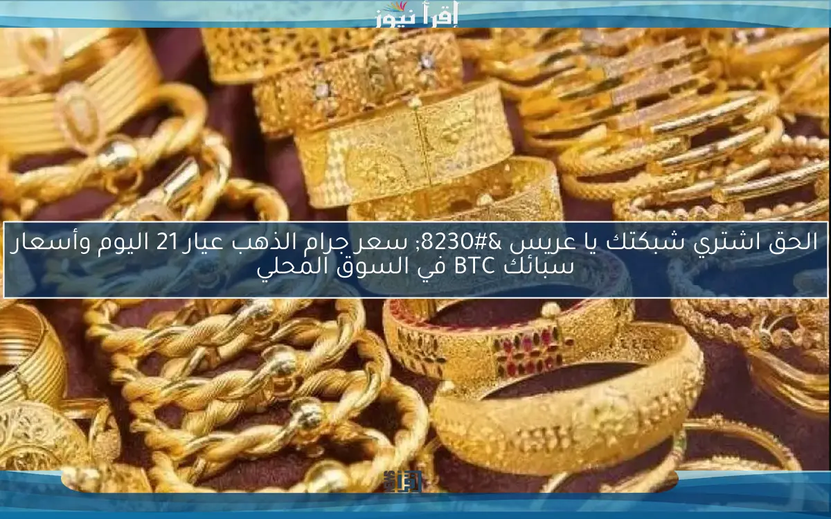 الحق اشتري شبكتك يا عريس … سعر جرام الذهب عيار 21 اليوم وأسعار سبائك BTC في السوق المحلي