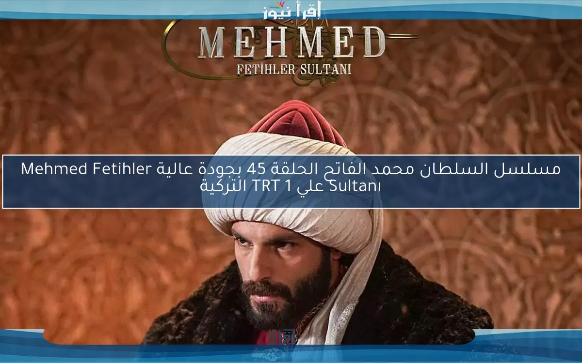 بعد التأجيل.. مسلسل السلطان محمد الفاتح الحلقة 45 علي قناة TRT 1 التركية