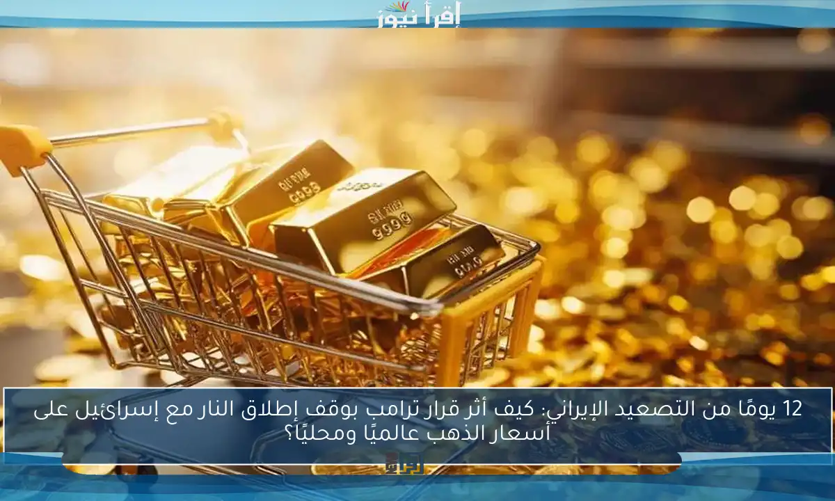 12 يومًا من التصعيد الإيراني: كيف أثر قرار ترامب بوقف إطلاق النار مع إسرائيل على أسعار الذهب عالميًا ومحليًا؟
