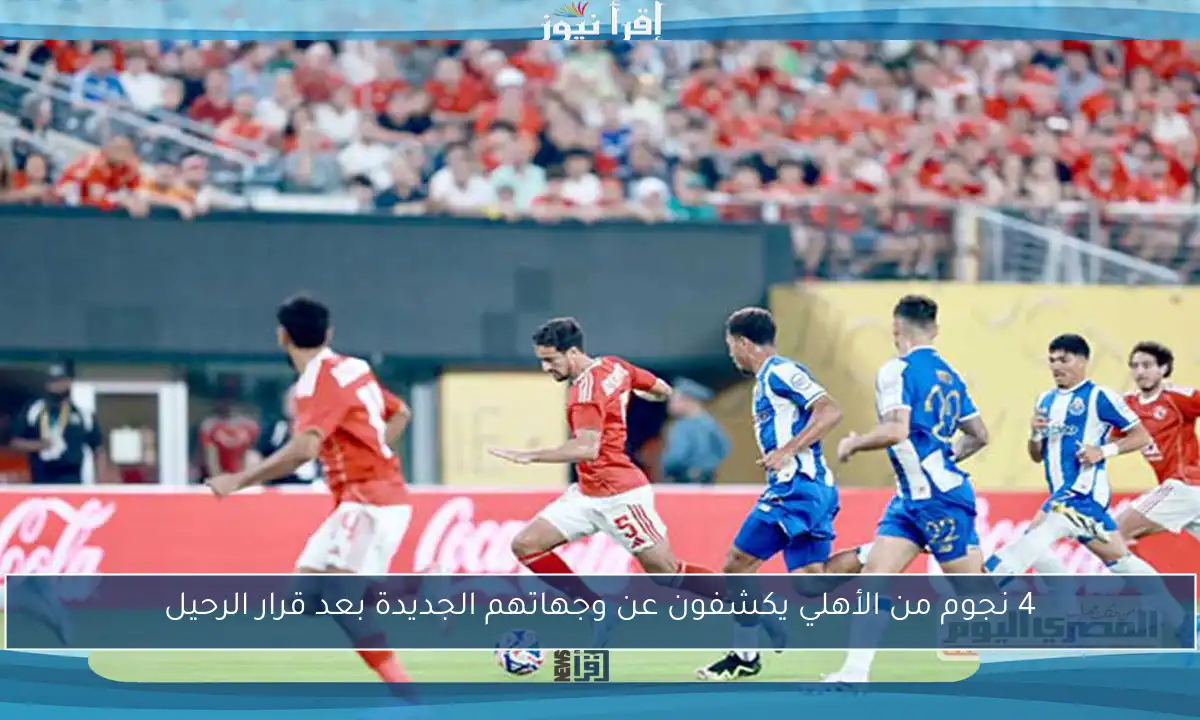 4 نجوم من الأهلي يكشفون عن وجهاتهم الجديدة بعد قرار الرحيل