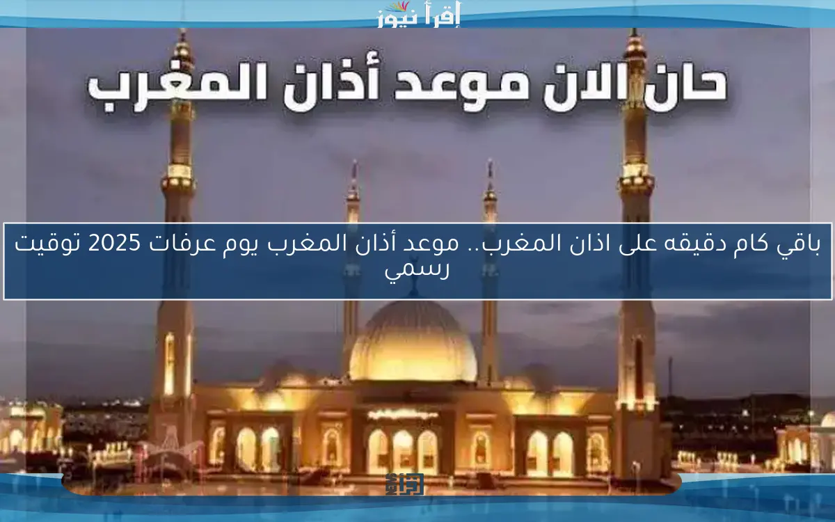 باقي كام دقيقه على اذان المغرب.. موعد أذان المغرب يوم عرفات 2025 توقيت رسمي