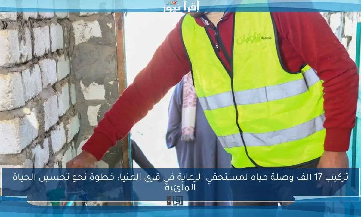 تركيب 17 ألف وصلة مياه لمستحقي الرعاية في قرى المنيا: خطوة نحو تحسين الحياة المائية