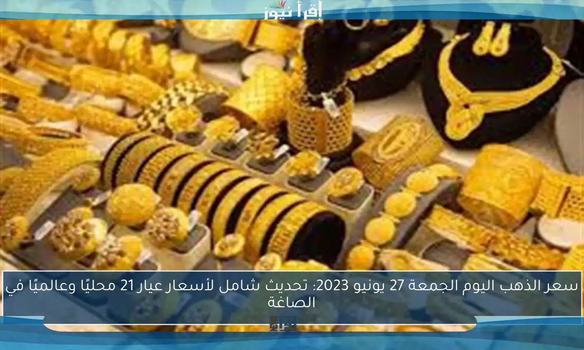 سعر الذهب اليوم الجمعة 27 يونيو 2023: تحديث شامل لأسعار عيار 21 محليًا وعالميًا في الصاغة