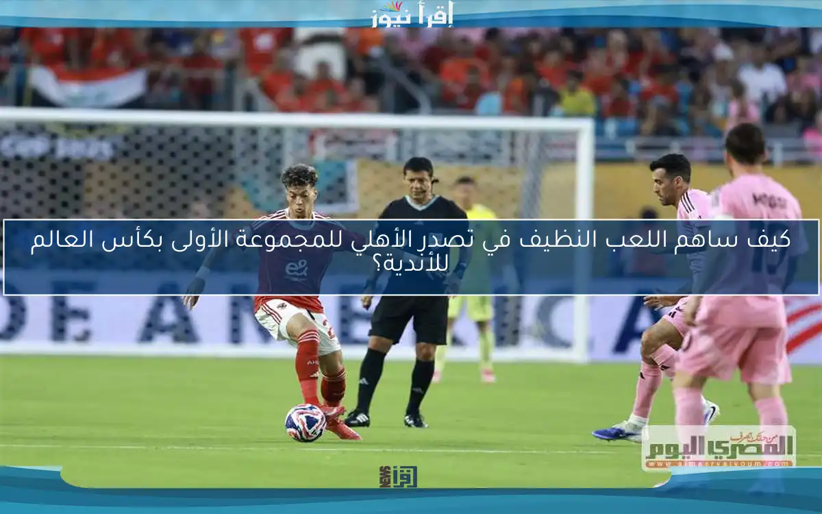 كيف ساهم اللعب النظيف في تصدر الأهلي للمجموعة الأولى بكأس العالم للأندية؟