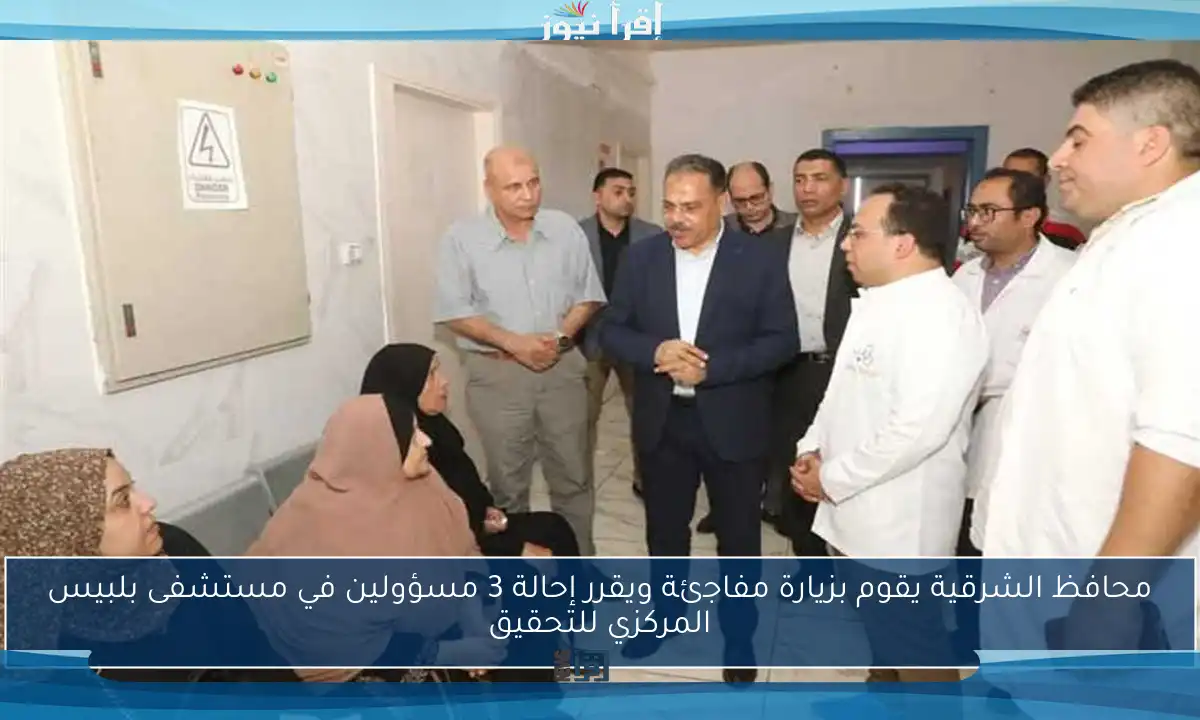 محافظ الشرقية يقوم بزيارة مفاجئة ويقرر إحالة 3 مسؤولين في مستشفى بلبيس المركزي للتحقيق