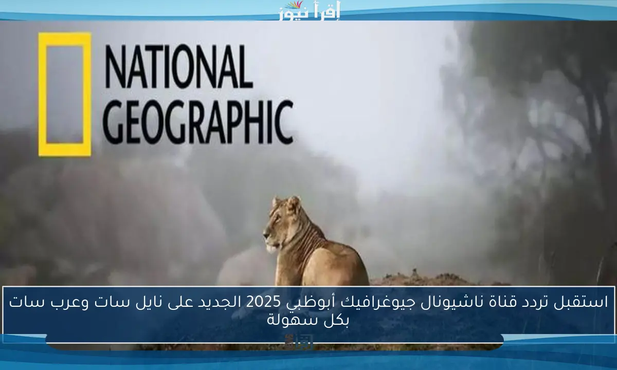 استقبل تردد قناة ناشيونال جيوغرافيك أبوظبي 2025 الجديد على نايل سات وعرب سات بكل سهولة