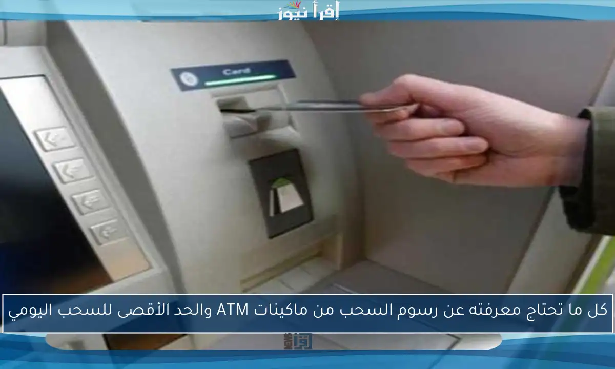 كل ما تحتاج معرفته عن رسوم السحب من ماكينات ATM والحد الأقصى للسحب اليومي
