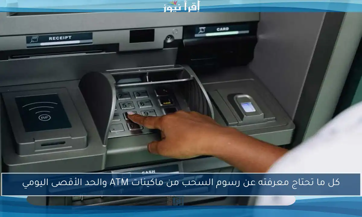 كل ما تحتاج معرفته عن رسوم السحب من ماكينات ATM والحد الأقصى اليومي