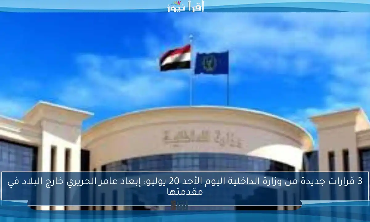 3 قرارات جديدة من وزارة الداخلية اليوم الأحد 20 يوليو: إبعاد عامر الحريري خارج البلاد في مقدمتها