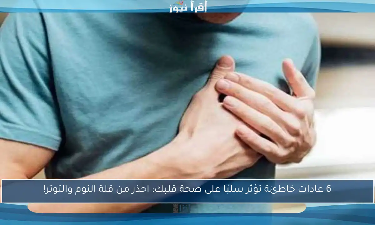 6 عادات خاطئة تؤثر سلبًا على صحة قلبك: احذر من قلة النوم والتوتر!