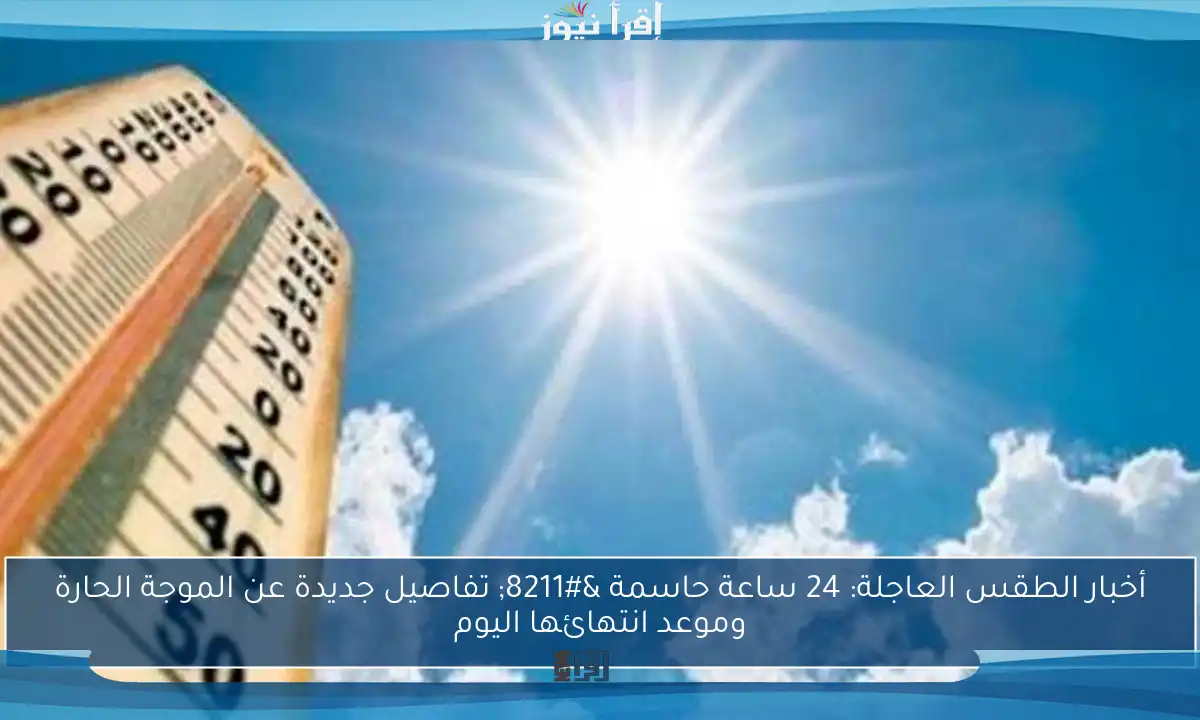 أخبار الطقس العاجلة: 24 ساعة حاسمة – تفاصيل جديدة عن الموجة الحارة وموعد انتهائها اليوم
