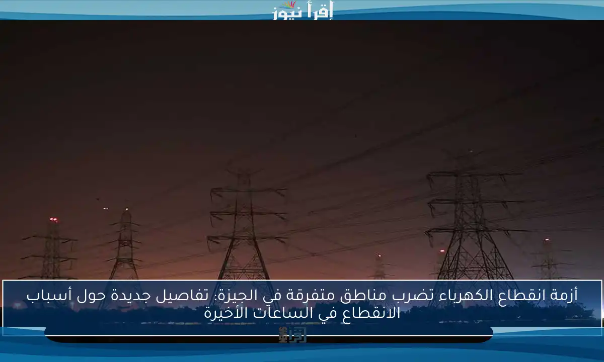 أزمة انقطاع الكهرباء تضرب مناطق متفرقة في الجيزة: تفاصيل جديدة حول أسباب الانقطاع في الساعات الأخيرة