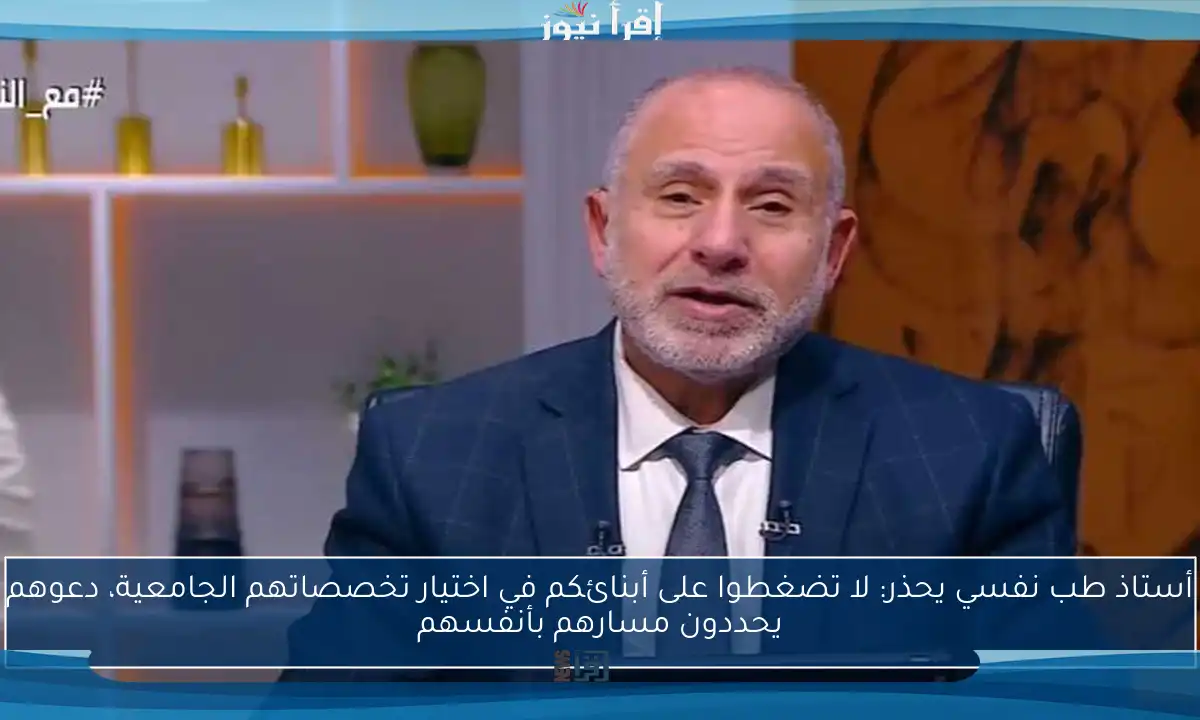 أستاذ طب نفسي يحذر: لا تضغطوا على أبنائكم في اختيار تخصصاتهم الجامعية، دعوهم يحددون مسارهم بأنفسهم