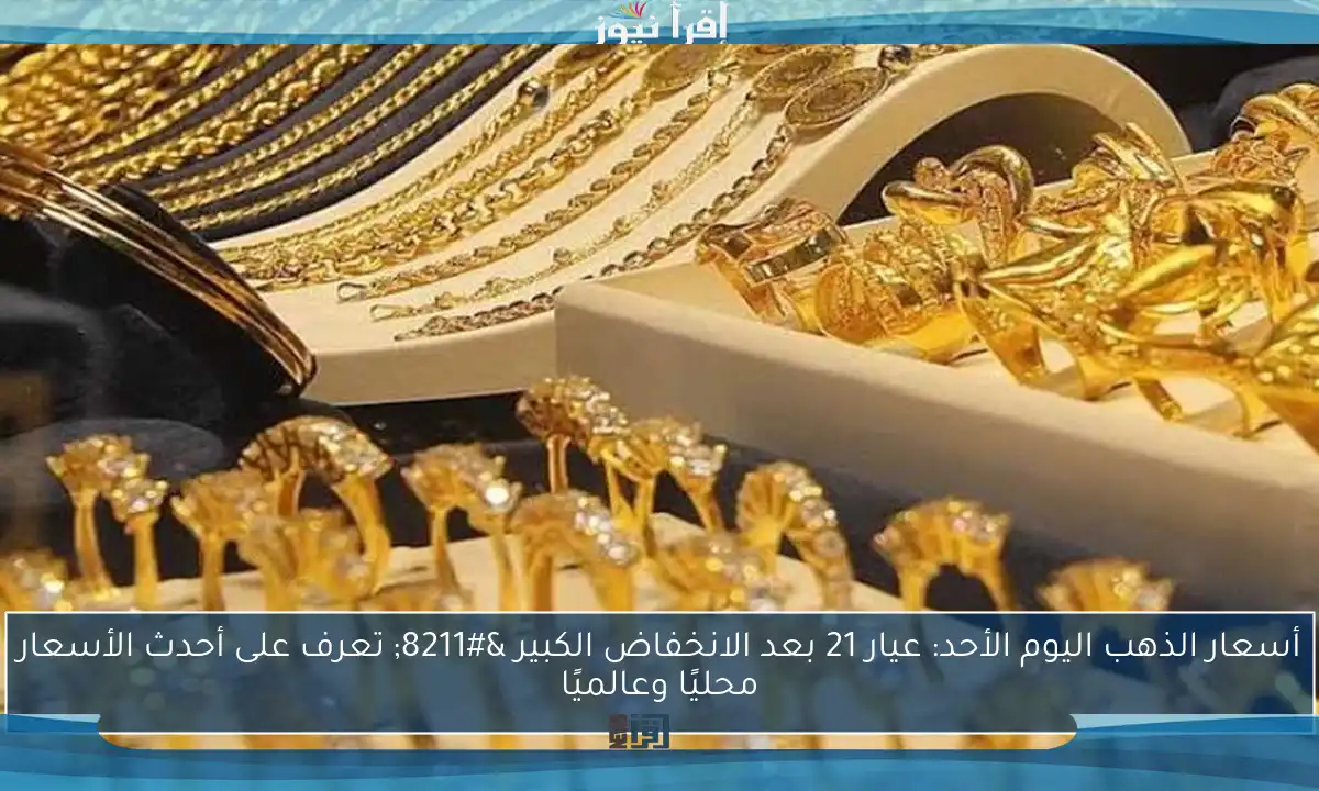 أسعار الذهب اليوم الأحد: عيار 21 بعد الانخفاض الكبير – تعرف على أحدث الأسعار محليًا وعالميًا