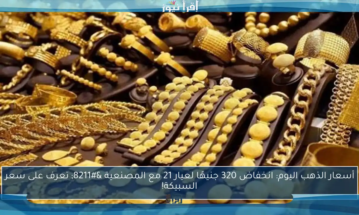 أسعار الذهب اليوم: انخفاض 320 جنيهًا لعيار 21 مع المصنعية – تعرف على سعر السبيكة!