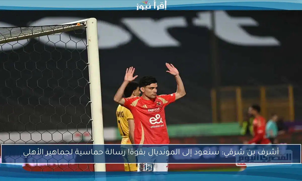 أشرف بن شرقي: سنعود إلى المونديال بقوة! رسالة حماسية لجماهير الأهلي