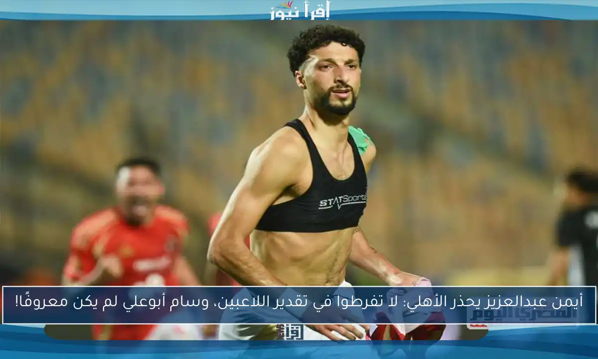 أيمن عبدالعزيز يحذر الأهلي: لا تفرطوا في تقدير اللاعبين، وسام أبوعلي لم يكن معروفًا!