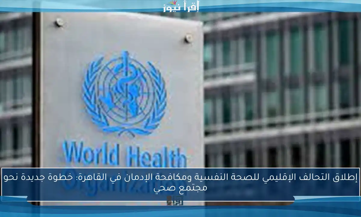 إطلاق التحالف الإقليمي للصحة النفسية ومكافحة الإدمان في القاهرة: خطوة جديدة نحو مجتمع صحي