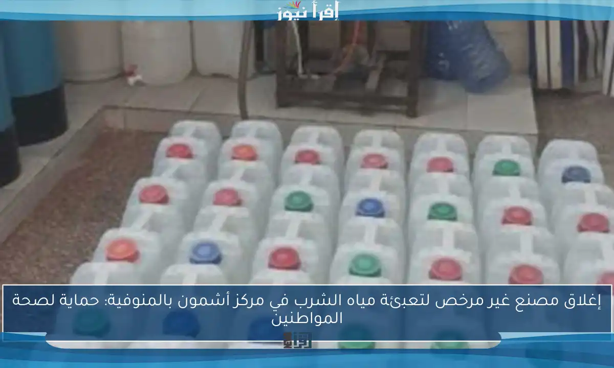 إغلاق مصنع غير مرخص لتعبئة مياه الشرب في مركز أشمون بالمنوفية: حماية لصحة المواطنين