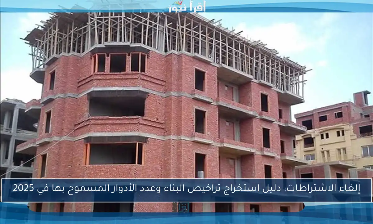 إلغاء الاشتراطات: دليل استخراج تراخيص البناء وعدد الأدوار المسموح بها في 2025