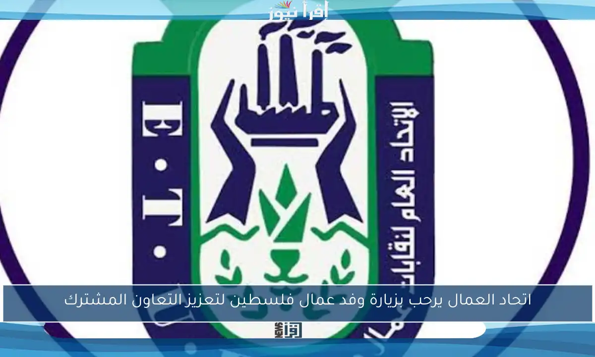 اتحاد العمال يرحب بزيارة وفد عمال فلسطين لتعزيز التعاون المشترك