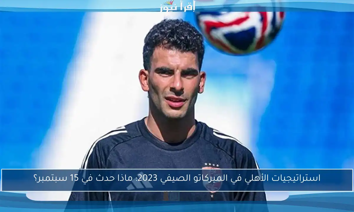 استراتيجيات الأهلي في الميركاتو الصيفي 2023: ماذا حدث في 15 سبتمبر؟