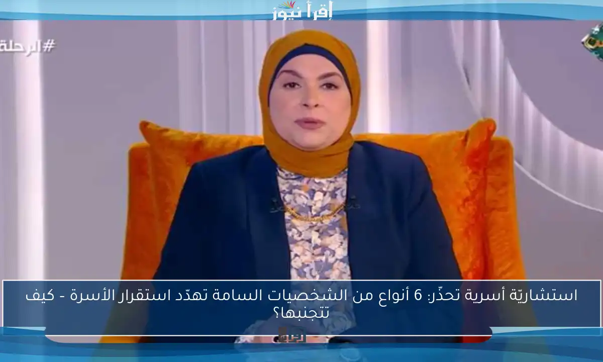 استشاريّة أسرية تحذّر: 6 أنواع من الشخصيات السامة تهدّد استقرار الأسرة – كيف تتجنبها؟