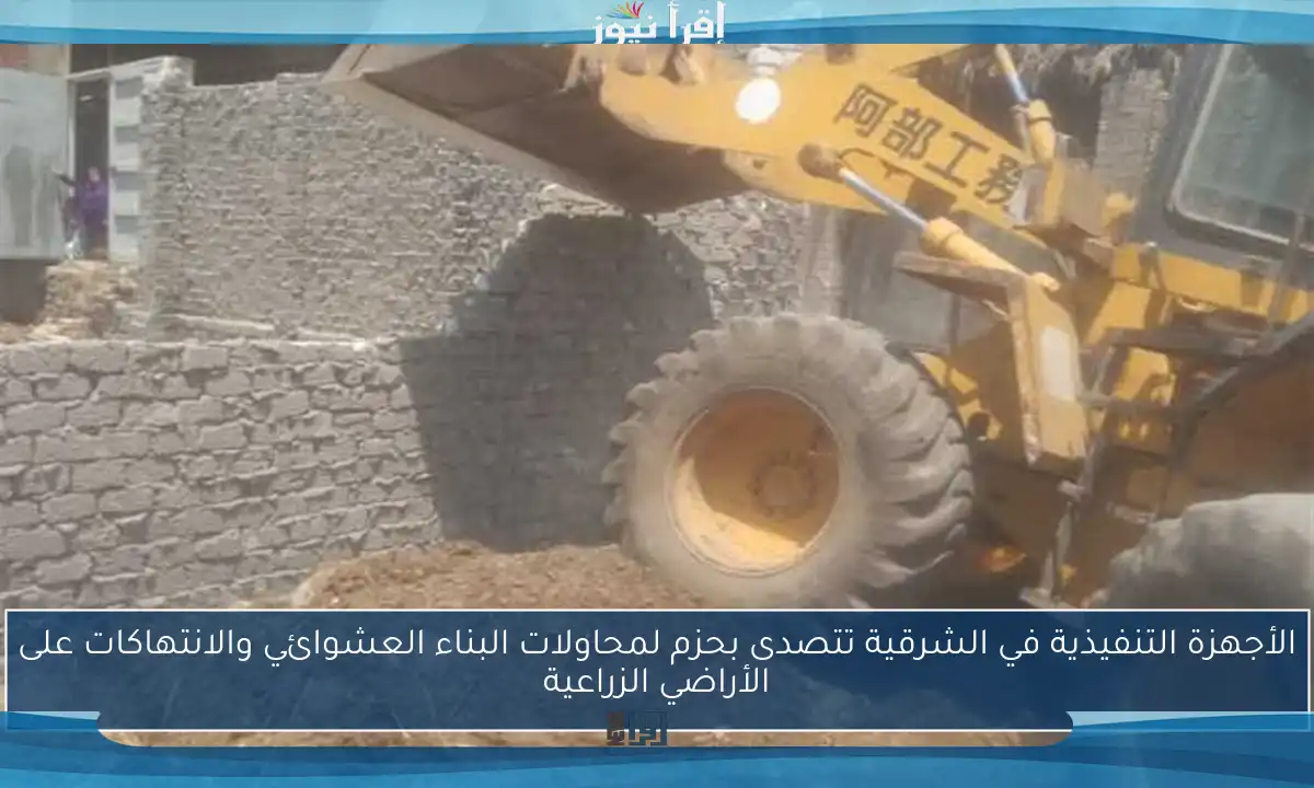 الأجهزة التنفيذية في الشرقية تتصدى بحزم لمحاولات البناء العشوائي والانتهاكات على الأراضي الزراعية