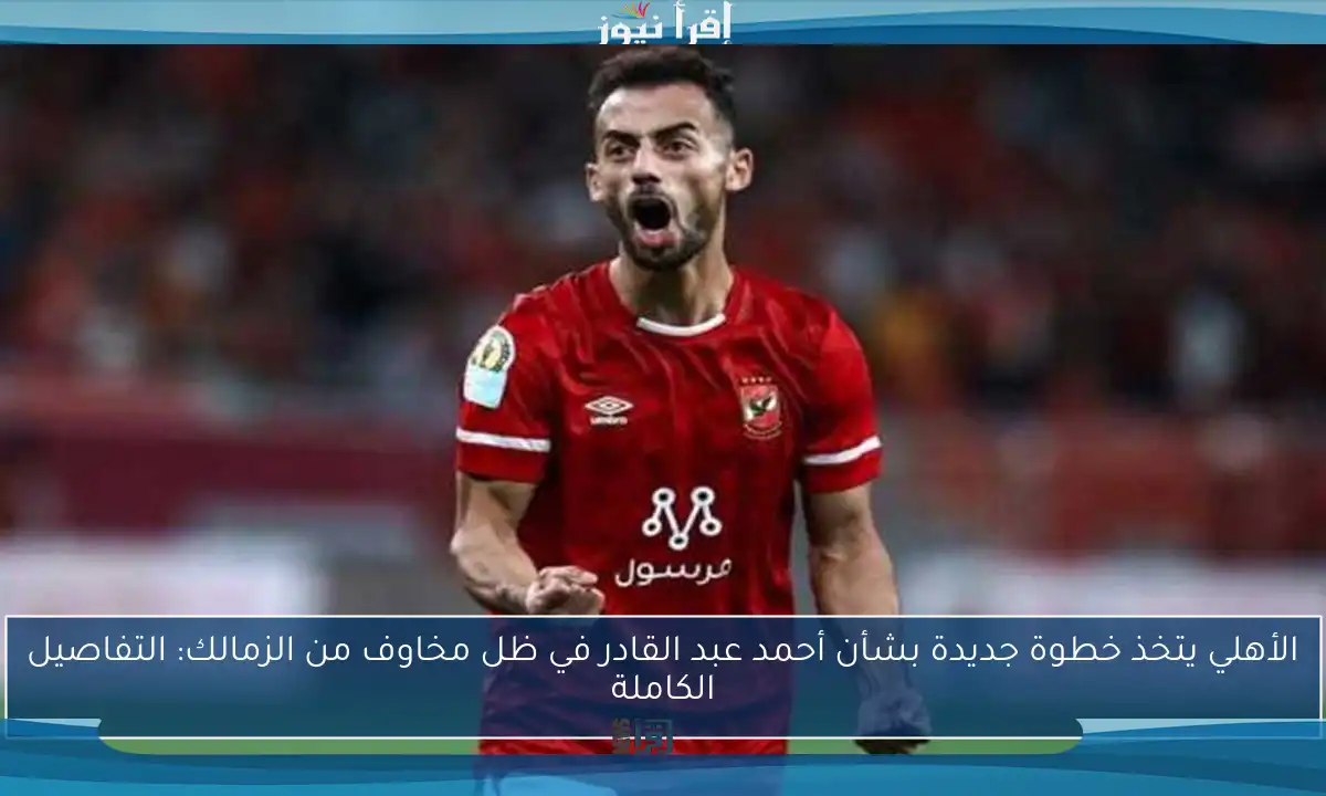 الأهلي يتخذ خطوة جديدة بشأن أحمد عبد القادر في ظل مخاوف من الزمالك: التفاصيل الكاملة