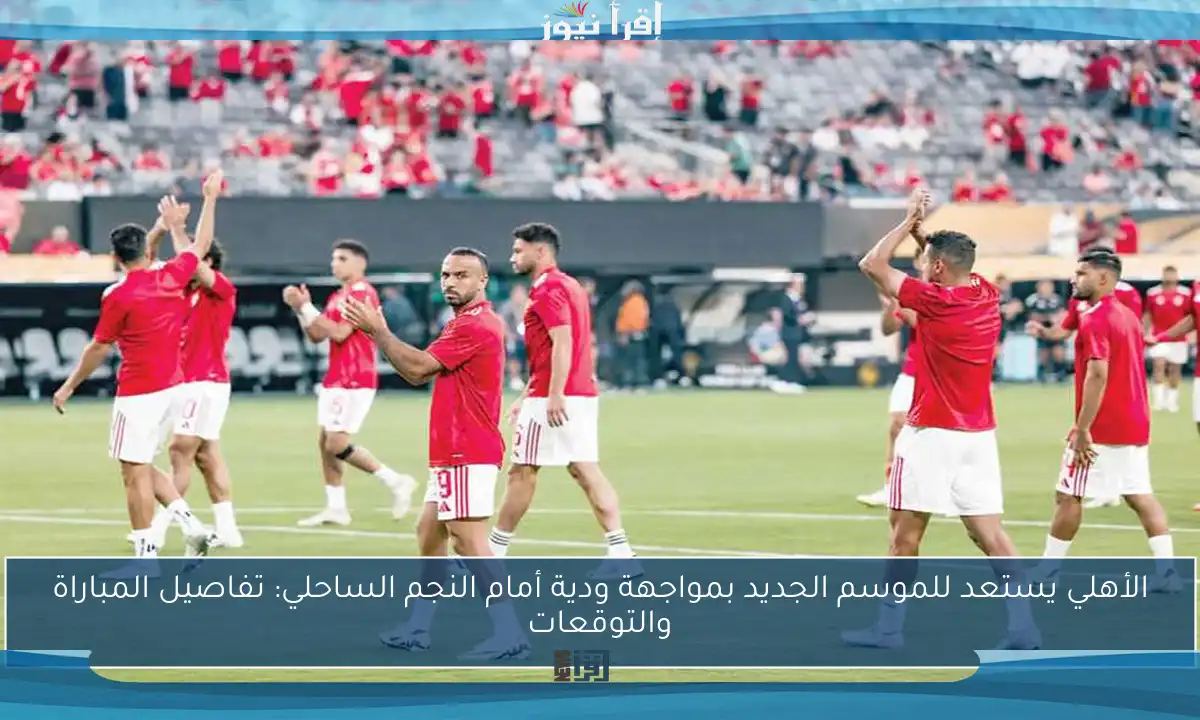 الأهلي يستعد للموسم الجديد بمواجهة ودية أمام النجم الساحلي: تفاصيل المباراة والتوقعات