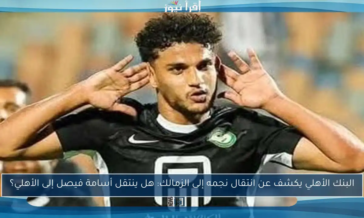 البنك الأهلي يكشف عن انتقال نجمه إلى الزمالك: هل ينتقل أسامة فيصل إلى الأهلي؟