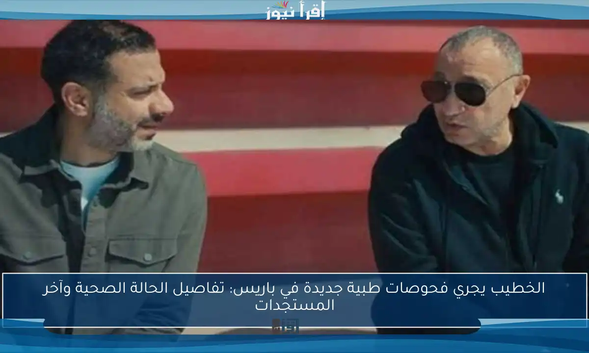 الخطيب يجري فحوصات طبية جديدة في باريس: تفاصيل الحالة الصحية وآخر المستجدات