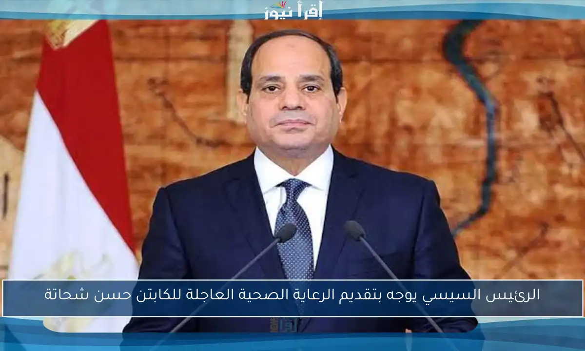 الرئيس السيسي يوجه بتقديم الرعاية الصحية العاجلة للكابتن حسن شحاتة