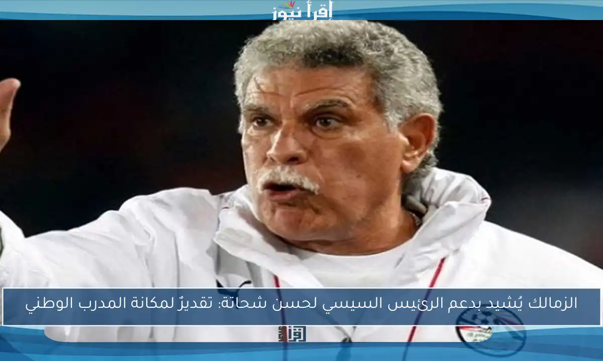 الزمالك يُشيد بدعم الرئيس السيسي لحسن شحاتة: تقديرٌ لمكانة المدرب الوطني