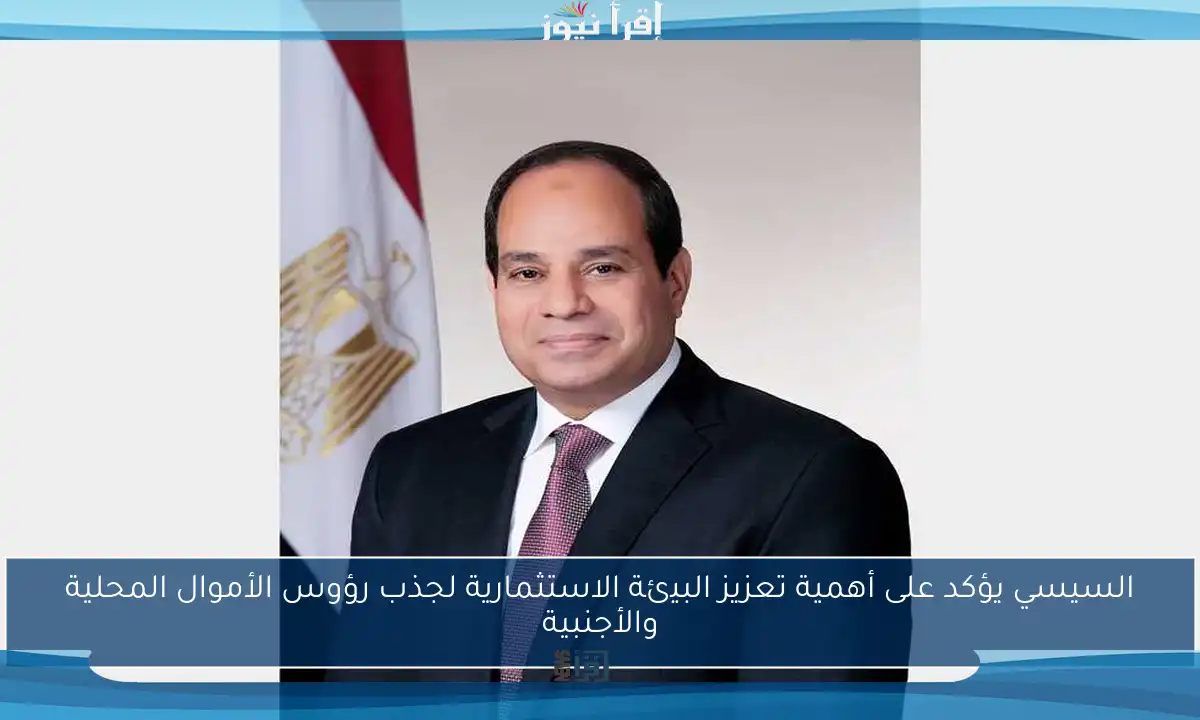 السيسي يؤكد على أهمية تعزيز البيئة الاستثمارية لجذب رؤوس الأموال المحلية والأجنبية