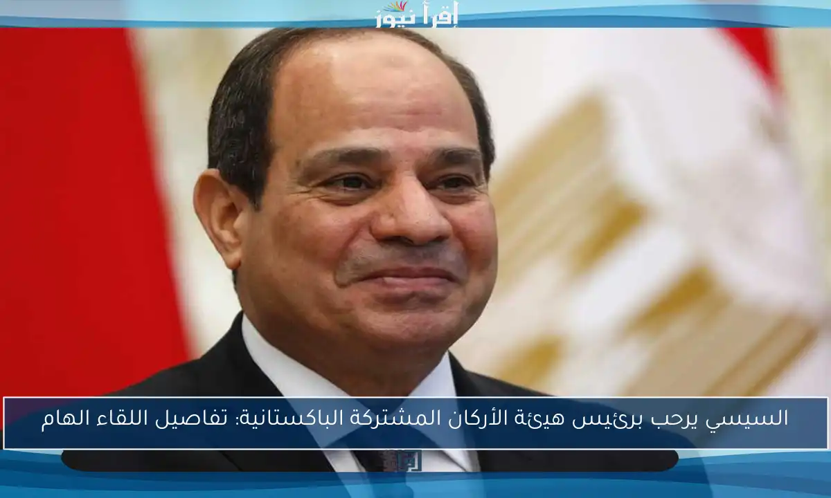 السيسي يرحب برئيس هيئة الأركان المشتركة الباكستانية: تفاصيل اللقاء الهام