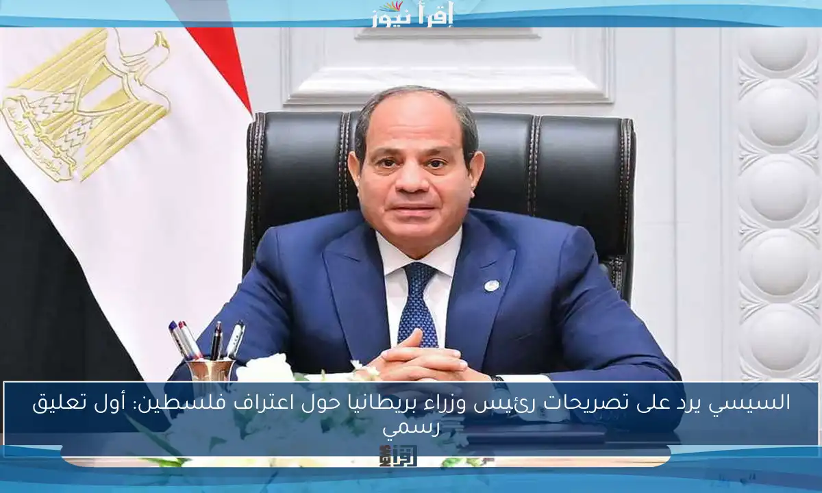 السيسي يرد على تصريحات رئيس وزراء بريطانيا حول اعتراف فلسطين: أول تعليق رسمي