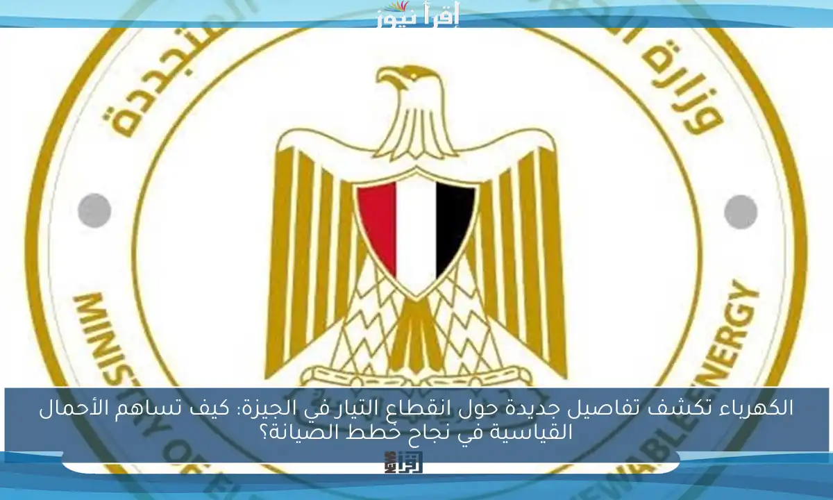 الكهرباء تكشف تفاصيل جديدة حول انقطاع التيار في الجيزة: كيف تساهم الأحمال القياسية في نجاح خطط الصيانة؟