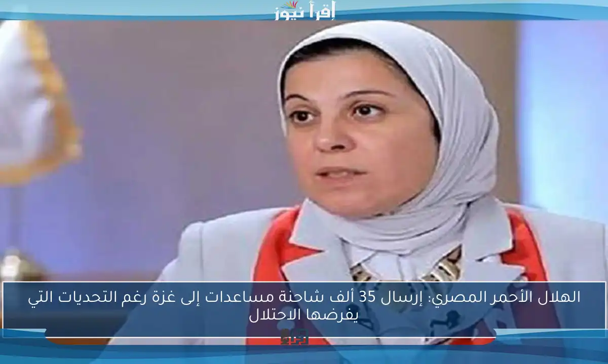 الهلال الأحمر المصري: إرسال 35 ألف شاحنة مساعدات إلى غزة رغم التحديات التي يفرضها الاحتلال