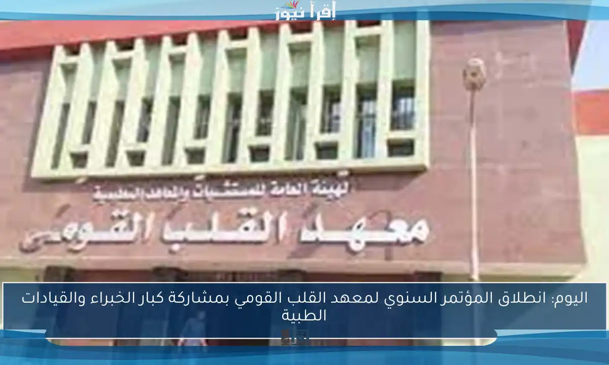 اليوم: انطلاق المؤتمر السنوي لمعهد القلب القومي بمشاركة كبار الخبراء والقيادات الطبية