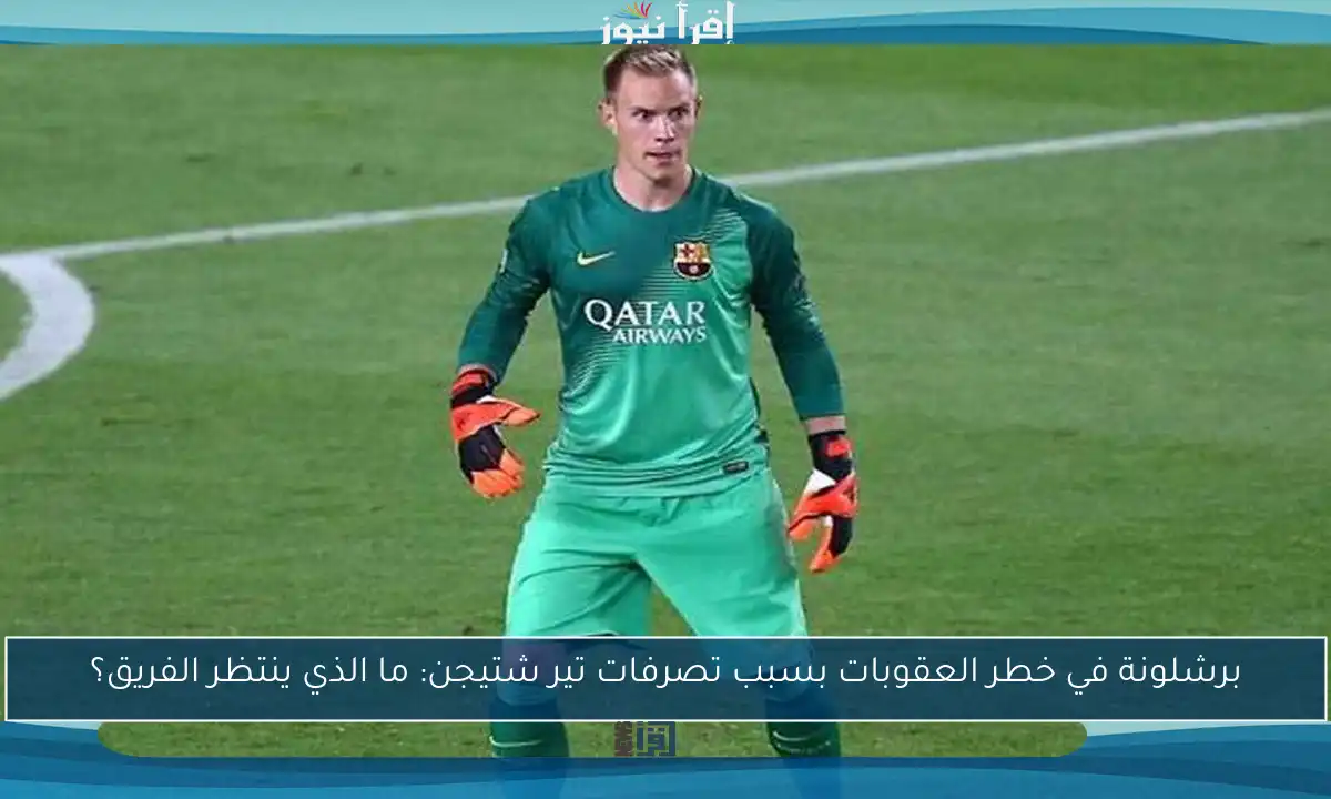 برشلونة في خطر العقوبات بسبب تصرفات تير شتيجن: ما الذي ينتظر الفريق؟