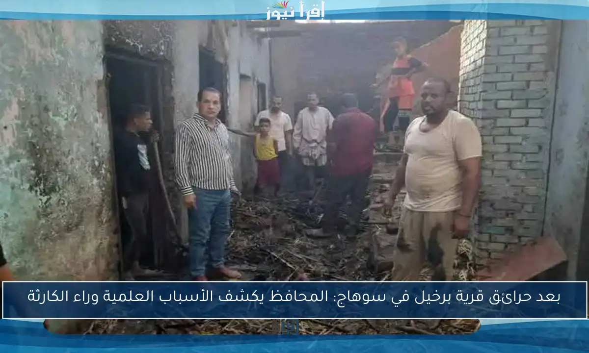 بعد حرائق قرية برخيل في سوهاج: المحافظ يكشف الأسباب العلمية وراء الكارثة