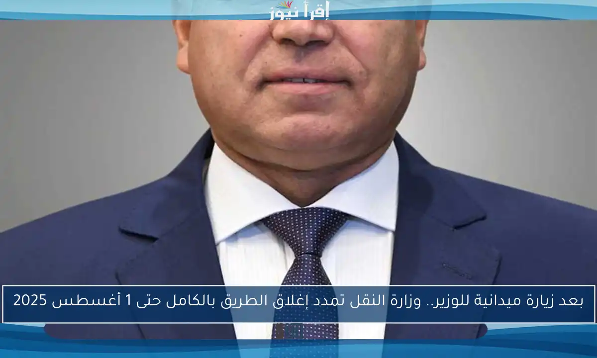 بعد زيارة ميدانية للوزير.. وزارة النقل تمدد إغلاق الطريق بالكامل حتى 1 أغسطس 2025
