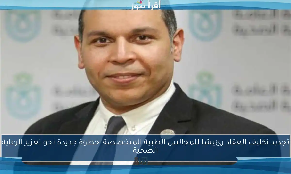 تجديد تكليف العقاد رئيسًا للمجالس الطبية المتخصصة: خطوة جديدة نحو تعزيز الرعاية الصحية