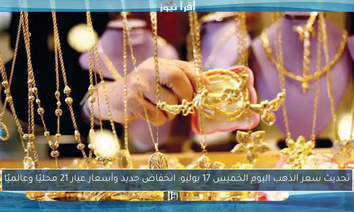 تحديث سعر الذهب اليوم الخميس 17 يوليو: انخفاض جديد وأسعار عيار 21 محليًا وعالميًا