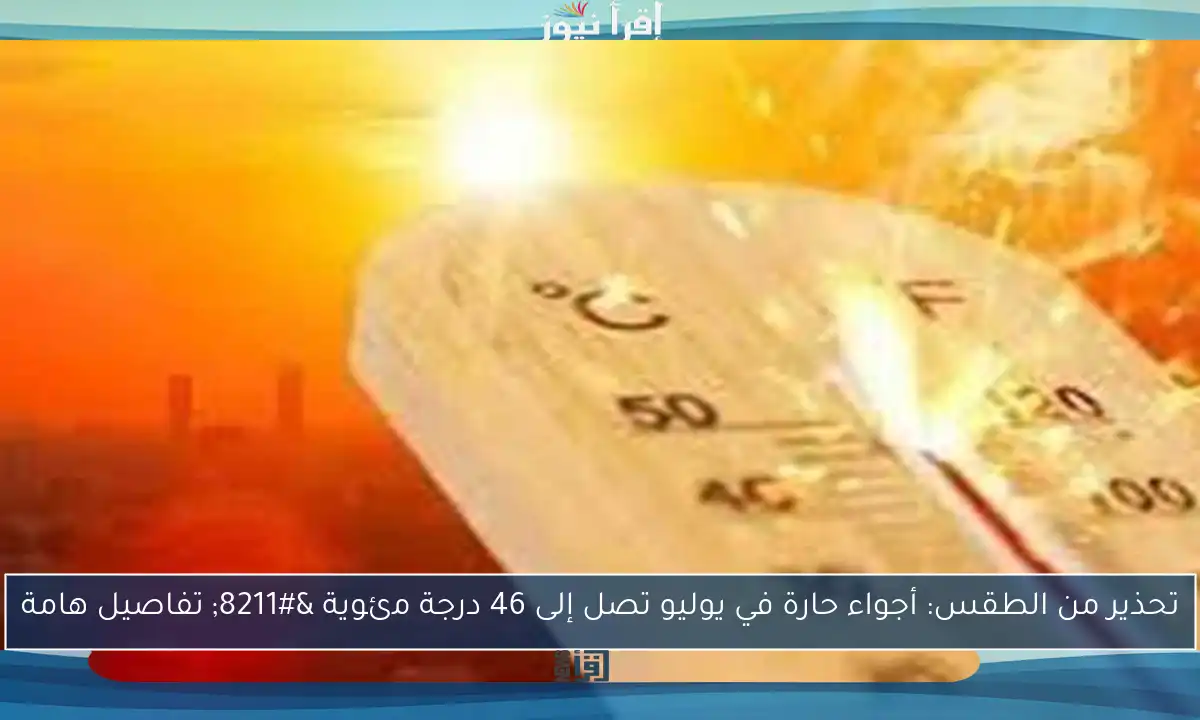 تحذير من الطقس: أجواء حارة في يوليو تصل إلى 46 درجة مئوية – تفاصيل هامة